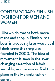 LIIKE CONTEMPORARY FINNISH FASHION FOR MEN AND WOMEN Liike which means both movement and shop in Finnish, has been introducing break-out local labels since the shop was founded in 2000. The idea of movement is seen in the ever-changing selection of labels available, as new names find their place in the Helsinki fashion scene.